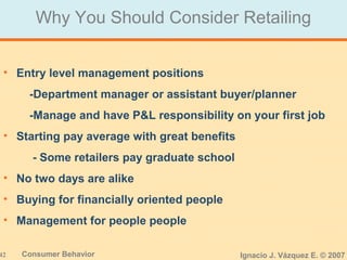 42 Consumer Behavior Ignacio J. Vázquez E. © 2007
Why You Should Consider Retailing
• Entry level management positions
-Department manager or assistant buyer/planner
-Manage and have P&L responsibility on your first job
• Starting pay average with great benefits
- Some retailers pay graduate school
• No two days are alike
• Buying for financially oriented people
• Management for people people
 