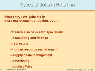 43 Consumer Behavior Ignacio J. Vázquez E. © 2007
Types of Jobs in Retailing
Most entry level jobs are in
store management or buying, but…
retailers also have staff specialists:
--accounting and finance
--real estate
--human resource management
--supply chain management
--advertising
--public affairs
 
