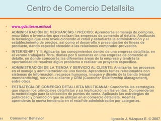 44 Consumer Behavior Ignacio J. Vázquez E. © 2007
Centro de Comercio Detallsita
• www.gda.itesm.mx/ccd
• ADMINISTRACIÓN DE MERCANCÍAS / PRECIOS: Aprenderás el manejo de compras,
resurtidos e inventarios que realizan las empresas de comercio al detalle. Analizarás
la tecnología que está revolucionando el retail y estudiarás la administración y el
establecimiento de precios, así como el desarrollo y presentación de líneas de
producto, dando especial atención a las relaciones comprador-proveedor.
• INTERNSHIP I Y II: Aplicarás tus conocimientos dentro de una empresa detallista. en
el verano trabajarás 7hrs. diarias por 5 semanas en una empresa de comercio al
detalle, en donde conocerás las diferentes áreas de la empresa y tendrás la
oportunidad de resolver algún problema o realizar un proyecto específico.
• ADMINISTRACIÓN DE LA TIENDA Y SERVICIO AL CLIENTE: Analizarás los procesos
en el manejo y administración de una tienda. Aprenderás temas relacionados con
sistemas de información, recursos humanos, imagen y diseño de la tienda (visual
merchandising), servicio al cliente y CRM (Customer Relationship Management),
entre otros.
• ESTRATEGIA DE COMERCIO DETALLISTA MULTICANAL: Conocerás las estrategias
que siguen los principales detallistas y su implicación en las ventas. Comprenderás
la metodología para la ubicación de puntos de venta. Aplicarás las estrategias de
publicidad y promoción que se utilizan en el comercio detallista. Además,
aprenderás la nueva tendencia en el retail de administración por categorías.
 