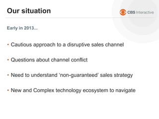 Early in 2013...
Our situation
• Cautious approach to a disruptive sales channel
• Questions about channel conflict
• Need to understand ‘non-guaranteed’ sales strategy
• New and Complex technology ecosystem to navigate
 