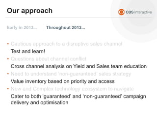 • Cautious approach to a disruptive sales channel
• Questions about channel conflict
• Need to understand ‘non-guaranteed’ sales strategy
• New and Complex technology ecosystem to navigate
Test and learn!
Cross channel analysis on Yield and Sales team education
Value inventory based on priority and access
Cater to both ‘guaranteed’ and ‘non-guaranteed’ campaign
delivery and optimisation
Early in 2013... Throughout 2013...
Our approach
 
