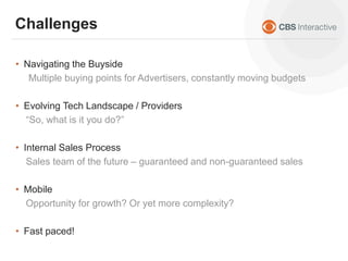 • Navigating the Buyside
Multiple buying points for Advertisers, constantly moving budgets
• Evolving Tech Landscape / Providers
“So, what is it you do?”
• Internal Sales Process
Sales team of the future – guaranteed and non-guaranteed sales
• Mobile
Opportunity for growth? Or yet more complexity?
• Fast paced!
Challenges
 