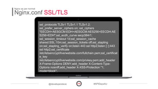 @developersteve #APIDaysAU
Nginx.conf SSL/TLS
Nginx as per normal
ssl_protocols TLSv1 TLSv1.1 TLSv1.2;
ssl_prefer_server_ciphers on; ssl_ciphers
"EECDH+AESGCM:EDH+AESGCM:AES256+EECDH:AE
S256+EDH";ssl_ecdh_curve secp384r1;
ssl_session_timeout 1d;ssl_session_cache
shared:SSL:10m;ssl_session_tickets off;ssl_stapling
on;ssl_stapling_verify on;listen 443 ssl http2;listen [::]:443
ssl http2;ssl_certificate
/etc/letsencrypt/live/website.com/fullchain.pem;ssl_certificat
e_key
/etc/letsencrypt/live/website.com/privkey.pem;add_header
X-Frame-Options DENY;add_header X-Content-Type-
Options nosniff;add_header X-XSS-Protection "1;
mode=block";
 