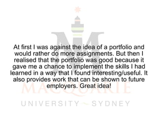At first I was against the idea of a portfolio and would rather do more assignments. But then I realised that the portfolio was good because it gave me a chance to implement the skills I had learned in a way that I found interesting/useful. It also provides work that can be shown to future employers. Great idea! 