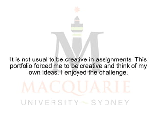 It is not usual to be creative in assignments. This portfolio forced me to be creative and think of my own ideas. I enjoyed the challenge. 
