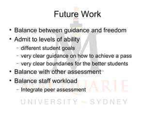 Future Work Balance between guidance and freedom Admit to levels of ability  different student goals very clear guidance on how to achieve a pass very clear boundaries for the better students Balance with other assessment Balance staff workload Integrate peer assessment 