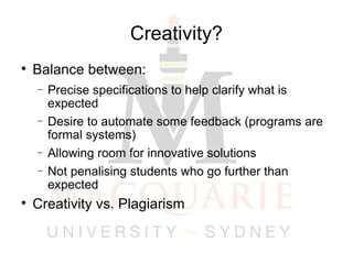 Creativity? Balance between: Precise specifications to help clarify what is expected Desire to automate some feedback (programs are formal systems)‏ Allowing room for innovative solutions Not penalising students who go further than expected Creativity vs. Plagiarism 