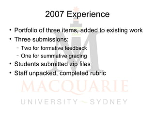 2007 Experience Portfolio of three items, added to existing work Three submissions: Two for formative feedback One for summative grading Students submitted zip files Staff unpacked, completed rubric 