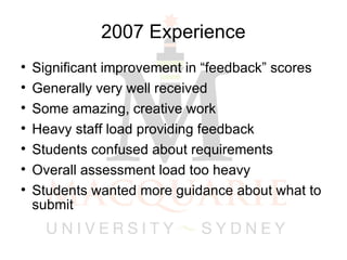2007 Experience Significant improvement in “feedback” scores Generally very well received Some amazing, creative work Heavy staff load providing feedback Students confused about requirements Overall assessment load too heavy Students wanted more guidance about what to submit 