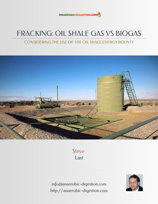 FRACKING: OIL SHALE GAS VS BIOGAS
  CONSIDERING THE USE OF THE OIL SHALE ENERGY BOUNTY




                        Steve
                         Last




              info@anaerobic-digestion.com
             http://anaerobic-digestion.com
 