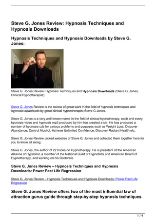 Steve G. Jones Review: Hypnosis Techniques and
Hypnosis Downloads
Hypnosis Techniques and Hypnosis Downloads by Steve G.
Jones:




Steve G. Jones Review: Hypnosis Techniques and Hypnosis Downloads (Steve G. Jones,
Clinical Hypnotherapist)


Steve G. Jones Review is the review of great work in the field of hypnosis techniques and
hypnosis downloads by great clinical hypnotherapist Steve G Jones.

Steve G. Jones is a very well-known name in the field of clinical hypnotherapy, each and every
hypnosis video and hypnosis mp3 produced by him has created a stir. He has produced a
number of hypnosis cds for various problems and purposes such as Weight Loss, Discover
Abundance, Control Alcohol, Achieve Unlimited Confidence, Discover Radiant Health etc.

Steve G. Jones Review picked websites of Steve G. Jones and collected them together here for
you to know all along.

Steve G. Jones, the author of 22 books on Hypnotherapy. He is president of the American
Alliance of Hypnotist, a member of the National Guild of Hypnotists and American Board of
Hypnotherapy, and working on his Doctorate.

Steve G. Jones Review – Hypnosis Techniques and Hypnosis
Downloads: Power Past Life Regression

Steve G. Jones Review – Hypnosis Techniques and Hypnosis Downloads: Power Past Life
Regression

Steve G. Jones Review offers two of the most influential law of
attraction gurus guide through step-by-step hypnosis techniques



                                                                                            1/4
 