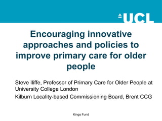 Encouraging innovative
approaches and policies to
improve primary care for older
people
Steve Iliffe, Professor of Primary Care for Older People at
University College London
Kilburn Locality-based Commissioning Board, Brent CCG

Kings Fund

 