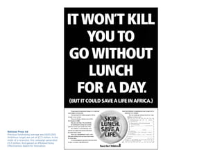 National Press Ad
Previous fundraising average was £600,000.
Ambitious target was set at £2.5 million. In the
midst of a recession, this campaign generated
£5.5 million. And gained an IPAAdvertising
Effectiveness Award for Innovation.
 