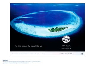 Press Ad
In a sector where the travel companies sell the same product – a campaign which
gives Kuoni an unassailable position as the brand leader.
 