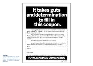 Press Ad
Everything about the Royal Marines
is hard. But the ad only needed to
run the ad a couple of times, in small
spaces, and they had their quota of
applicants.
 