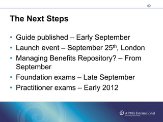 The Next Steps

• Guide published – Early September
• Launch event – September 25th, London
• Managing Benefits Repository? – From
  September
• Foundation exams – Late September
• Practitioner exams – Early 2012
 
