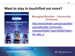 Want to stay in touch/find out more?

                             Managing Benefits – Community
                                       of Interest
                             http://www.linkedin.com/groups/Man
                             aging-Benefits Community-
                             Interest4493501?gid=4493501&trk=
                             hb_side_g




 Stephen.jenner5@btinternet.com or
 www.stephenjenner.com
 