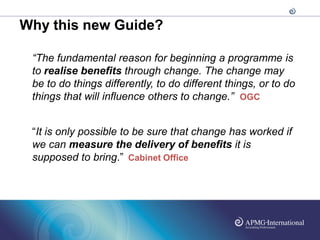 Why this new Guide?

 “The fundamental reason for beginning a programme is
 to realise benefits through change. The change may
 be to do things differently, to do different things, or to do
 things that will influence others to change.” OGC


 “It is only possible to be sure that change has worked if
 we can measure the delivery of benefits it is
 supposed to bring.” Cabinet Office
 