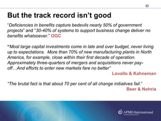 But the track record isn’t good
“Deficiencies in benefits capture bedevils nearly 50% of government
projects” and “30-40% of systems to support business change deliver no
benefits whatsoever.” OGC

“Most large capital investments come in late and over budget, never living
up to expectations. More than 70% of new manufacturing plants in North
America, for example, close within their first decade of operation.
Approximately three-quarters of mergers and acquisitions never pay-
off…And efforts to enter new markets fare no better”
                                                       Lovallo & Kahneman

“The brutal fact is that about 70 per cent of all change initiatives fail.”
                                                                 Beer & Nohria
 