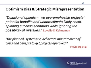 Optimism Bias & Strategic Misrepresentation

“Delusional optimism: we overemphasise projects’
potential benefits and underestimate likely costs,
spinning success scenarios while ignoring the
possibility of mistakes.” Lovallo & Kahneman

“the planned, systematic, deliberate misstatement of
costs and benefits to get projects approved.”
                                             Flyvbjerg et al
 
