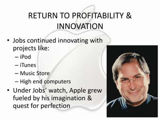 RETURN TO PROFITABILITY &
INNOVATION
• Jobs continued innovating with
projects like:
– iPod
– iTunes
– Music Store
– High end computers

• Under Jobs’ watch, Apple grew
fueled by his imagination &
quest for perfection

 