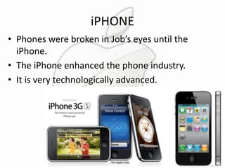 iPHONE
• Phones were broken in Job’s eyes until the
iPhone.
• The iPhone enhanced the phone industry.
• It is very technologically advanced.

 