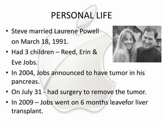 PERSONAL LIFE
• Steve married Laurene Powell
on March 18, 1991.
• Had 3 children – Reed, Erin &
Eve Jobs.
• In 2004, Jobs announced to have tumor in his
pancreas.
• On July 31 - had surgery to remove the tumor.
• In 2009 – Jobs went on 6 months leavefor liver
transplant.

 