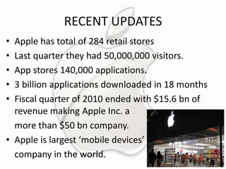 RECENT UPDATES
•
•
•
•
•

Apple has total of 284 retail stores
Last quarter they had 50,000,000 visitors.
App stores 140,000 applications.
3 billion applications downloaded in 18 months
Fiscal quarter of 2010 ended with $15.6 bn of
revenue making Apple Inc. a
more than $50 bn company.
• Apple is largest ‘mobile devices’
company in the world.

 