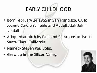 EARLY CHILDHOOD
• Born February 24,1955 in San Francisco, CA to
Joanne Carole Schieble and Abdulfattah John
Jandali
• Adopted at birth by Paul and Clara Jobs to live in
Santa Clara, California
• Named- Steven Paul Jobs.
• Grew up in the Silicon Valley.

 