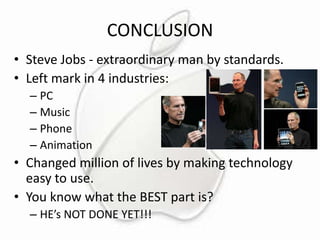 CONCLUSION
• Steve Jobs - extraordinary man by standards.
• Left mark in 4 industries:
– PC
– Music
– Phone
– Animation

• Changed million of lives by making technology
easy to use.
• You know what the BEST part is?
– HE’s NOT DONE YET!!!

 