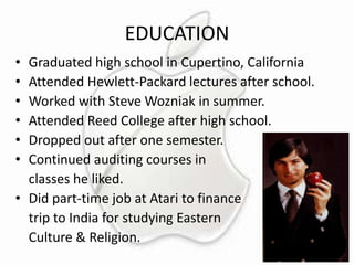 EDUCATION
•
•
•
•
•
•

Graduated high school in Cupertino, California
Attended Hewlett-Packard lectures after school.
Worked with Steve Wozniak in summer.
Attended Reed College after high school.
Dropped out after one semester.
Continued auditing courses in
classes he liked.
• Did part-time job at Atari to finance
trip to India for studying Eastern
Culture & Religion.

 