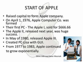 START OF APPLE
• Raised capital to form Apple company.
• On April 1, 1976, Apple Computer Co. was
formed
• Their first PC - The Apple I, sold for $666.66
• The Apple II, released next year, was huge
success.
• In May of 1980, released Apple III.
• Created PC-Lisa with GUI.
• From 1977 to 1983, Apple continued
to grow exponentially.
Steve Jobs and Steve Wozniak

 
