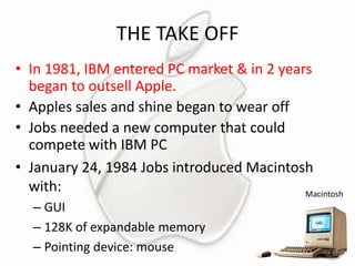 THE TAKE OFF
• In 1981, IBM entered PC market & in 2 years
began to outsell Apple.
• Apples sales and shine began to wear off
• Jobs needed a new computer that could
compete with IBM PC
• January 24, 1984 Jobs introduced Macintosh
with:
Macintosh
– GUI
– 128K of expandable memory
– Pointing device: mouse

 