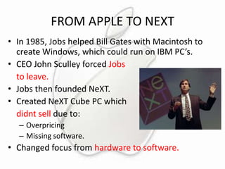 FROM APPLE TO NEXT
• In 1985, Jobs helped Bill Gates with Macintosh to
create Windows, which could run on IBM PC’s.
• CEO John Sculley forced Jobs
to leave.
• Jobs then founded NeXT.
• Created NeXT Cube PC which
didnt sell due to:
– Overpricing
– Missing software.

• Changed focus from hardware to software.

 