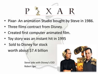 •
•
•
•
•

Pixar- An animation Studio bought by Steve in 1986.
Three films contract from Disney.
Created first computer animated film.
Toy story was an instant hit in 1995
Sold to Disney for stock
worth about $7.4 billion
Steve Jobs with Disney’s CEO
Robert Iger

 