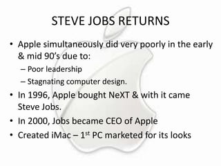 STEVE JOBS RETURNS
• Apple simultaneously did very poorly in the early
& mid 90’s due to:
– Poor leadership
– Stagnating computer design.

• In 1996, Apple bought NeXT & with it came
Steve Jobs.
• In 2000, Jobs became CEO of Apple
• Created iMac – 1st PC marketed for its looks

 