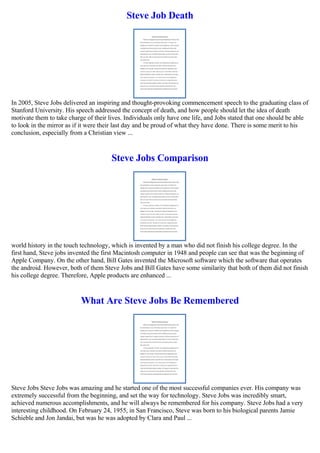 Steve Job Death
In 2005, Steve Jobs delivered an inspiring and thought-provoking commencement speech to the graduating class of
Stanford University. His speech addressed the concept of death, and how people should let the idea of death
motivate them to take charge of their lives. Individuals only have one life, and Jobs stated that one should be able
to look in the mirror as if it were their last day and be proud of what they have done. There is some merit to his
conclusion, especially from a Christian view ...
Steve Jobs Comparison
world history in the touch technology, which is invented by a man who did not finish his college degree. In the
first hand, Steve jobs invented the first Macintosh computer in 1948 and people can see that was the beginning of
Apple Company. On the other hand, Bill Gates invented the Microsoft software which the software that operates
the android. However, both of them Steve Jobs and Bill Gates have some similarity that both of them did not finish
his college degree. Therefore, Apple products are enhanced ...
What Are Steve Jobs Be Remembered
Steve Jobs Steve Jobs was amazing and he started one of the most successful companies ever. His company was
extremely successful from the beginning, and set the way for technology. Steve Jobs was incredibly smart,
achieved numerous accomplishments, and he will always be remembered for his company. Steve Jobs had a very
interesting childhood. On February 24, 1955, in San Francisco, Steve was born to his biological parents Jamie
Schieble and Jon Jandai, but was he was adopted by Clara and Paul ...
 