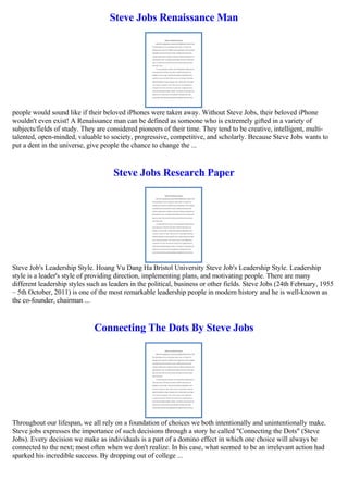 Steve Jobs Renaissance Man
people would sound like if their beloved iPhones were taken away. Without Steve Jobs, their beloved iPhone
wouldn't even exist! A Renaissance man can be defined as someone who is extremely gifted in a variety of
subjects/fields of study. They are considered pioneers of their time. They tend to be creative, intelligent, multi-
talented, open-minded, valuable to society, progressive, competitive, and scholarly. Because Steve Jobs wants to
put a dent in the universe, give people the chance to change the ...
Steve Jobs Research Paper
Steve Job's Leadership Style. Hoang Vu Dang Ha Bristol University Steve Job's Leadership Style. Leadership
style is a leader's style of providing direction, implementing plans, and motivating people. There are many
different leadership styles such as leaders in the political, business or other fields. Steve Jobs (24th February, 1955
– 5th October, 2011) is one of the most remarkable leadership people in modern history and he is well-known as
the co-founder, chairman ...
Connecting The Dots By Steve Jobs
Throughout our lifespan, we all rely on a foundation of choices we both intentionally and unintentionally make.
Steve jobs expresses the importance of such decisions through a story he called "Connecting the Dots" (Steve
Jobs). Every decision we make as individuals is a part of a domino effect in which one choice will always be
connected to the next; most often when we don't realize. In his case, what seemed to be an irrelevant action had
sparked his incredible success. By dropping out of college ...
 
