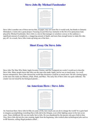Steve Jobs By Michael Fassbender
Steve Jobs is another one of those movies that, on paper, may not seem like it would work, but thanks to fantastic
filmmakers, it turns into a great project. Focusing on just three key moments in the life of its eponymous lead,
played by Michael Fassbender, Steve Jobs is a movie that manages to somehow convey to the audience a
significant amount of complexity, a staggering amount of depth, and more than enough humor to make this idea
pay off. As a result, Steve Jobs winds up being one of the best ...
Short Essay On Steve Jobs
Steve Jobs The Man Who Made Apple Inventor, Genius, and Hot Tempered are words I would use to describe
Steve Jobs. Many people know that Jobs was the man who made Apple, but he was so much more. As a well
known entrepreneur, Steve Jobs showed the world that electronics could be so much more. He left a lasting legacy
as the man who made our iPhones, iPads, iPods, and Macs. The early life of Steve Jobs was quite elaborate. The
creator was not raised by his biological parents ...
An American Hero : Steve Jobs
An American Hero: Steve Jobs In fifty-six years of life, how much can you do to change the world? It is quite hard
to imagine accomplishing everything Steve Jobs did in his lifespan, even while fighting cancer in his last seven
years. Since childhood, life was not really fair to Jobs. He was abandoned by the parents who gave birth to him.
Also, Steve Jobs did not dive into creating Apple from the beginning. Jobs worked other technological jobs such as
in HP factories, selling illegal products called ...
 