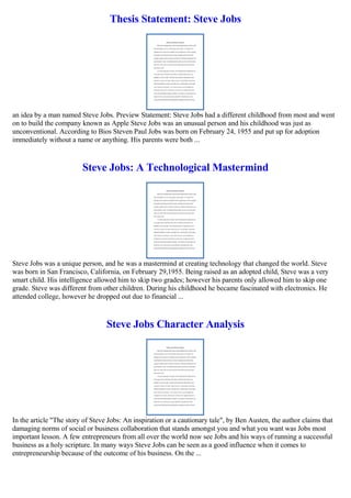 Thesis Statement: Steve Jobs
an idea by a man named Steve Jobs. Preview Statement: Steve Jobs had a different childhood from most and went
on to build the company known as Apple Steve Jobs was an unusual person and his childhood was just as
unconventional. According to Bios Steven Paul Jobs was born on February 24, 1955 and put up for adoption
immediately without a name or anything. His parents were both ...
Steve Jobs: A Technological Mastermind
Steve Jobs was a unique person, and he was a mastermind at creating technology that changed the world. Steve
was born in San Francisco, California, on February 29,1955. Being raised as an adopted child, Steve was a very
smart child. His intelligence allowed him to skip two grades; however his parents only allowed him to skip one
grade. Steve was different from other children. During his childhood he became fascinated with electronics. He
attended college, however he dropped out due to financial ...
Steve Jobs Character Analysis
In the article "The story of Steve Jobs: An inspiration or a cautionary tale", by Ben Austen, the author claims that
damaging norms of social or business collaboration that stands amongst you and what you want was Jobs most
important lesson. A few entrepreneurs from all over the world now see Jobs and his ways of running a successful
business as a holy scripture. In many ways Steve Jobs can be seen as a good influence when it comes to
entrepreneurship because of the outcome of his business. On the ...
 