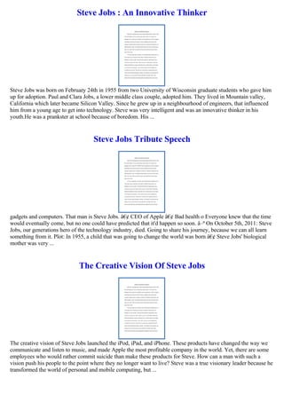 Steve Jobs : An Innovative Thinker
Steve Jobs was born on February 24th in 1955 from two University of Wisconsin graduate students who gave him
up for adoption. Paul and Clara Jobs, a lower middle class couple, adopted him. They lived in Mountain valley,
California which later became Silicon Valley. Since he grew up in a neighbourhood of engineers, that influenced
him from a young age to get into technology. Steve was very intelligent and was an innovative thinker in his
youth.He was a prankster at school because of boredom. His ...
Steve Jobs Tribute Speech
gadgets and computers. That man is Steve Jobs. â€¢ CEO of Apple â€¢ Bad health o Everyone knew that the time
would eventually come, but no one could have predicted that it'd happen so soon. â–ª On October 5th, 2011: Steve
Jobs, our generations hero of the technology industry, died. Going to share his journey, because we can all learn
something from it. Plot: In 1955, a child that was going to change the world was born â€¢ Steve Jobs' biological
mother was very ...
The Creative Vision Of Steve Jobs
The creative vision of Steve Jobs launched the iPod, iPad, and iPhone. These products have changed the way we
communicate and listen to music, and made Apple the most profitable company in the world. Yet, there are some
employees who would rather commit suicide than make these products for Steve. How can a man with such a
vision push his people to the point where they no longer want to live? Steve was a true visionary leader because he
transformed the world of personal and mobile computing, but ...
 