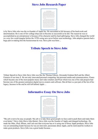 Steve Jobs Research Paper
is by Steve Jobs who was the co-founder of Apple Inc. He succeeded in life because of his hard-work and
determination. He is one of few college drop outs to become as successful as he did. The reason he was so
accomplished as an entrepreneur is because of his character and his hard upbringing. Steve Jobs changed the world
in a way few could imagine before the 1970's using new never before seen technology. Jobs adoptive parents had a
huge part in making him the businessman he was. Steve jobs was born ...
Tribute Speech to Steve Jobs
Tribute Speech to Steve Jobs Steve Jobs was like the Thomas Edison, Alexander Graham Bell and the Albert
Einstein of our time.Â He not only innovated personal computing, but personal media and communication, iTunes
which became one of the most popular music and video retailers and Pixar which was one of his side projects had
become one of the greatest animation digital movie creators and software. But all that is a just part of the list of his
legacy, because in the end he still left behind Apple ...
Informative Essay On Steve Jobs
"My job is not to be easy on people. My job is to take these great people we have and to push them and make them
even better."-Steve Jobs (Steve Jobs Quote). Steve Jobs was the founder of Apple and changed technology. He
made the iMac, iPod, iPhone, and I am sure that everyone has or is using one of those Apple products. Steve Jobs
was an outstanding leader because he was an innovator, passionate about Apple, and he motivated his workers to
make great products. Steve Jobs was a great leader because ...
 