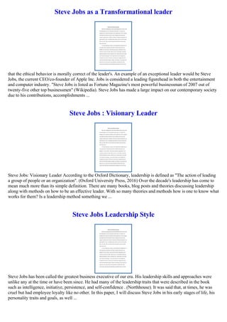 Steve Jobs as a Transformational leader
that the ethical behavior is morally correct of the leader's. An example of an exceptional leader would be Steve
Jobs, the current CEO/co-founder of Apple Inc. Jobs is considered a leading figurehead in both the entertainment
and computer industry. "Steve Jobs is listed as Fortune Magazine's most powerful businessman of 2007 out of
twenty-five other top businessmen" (Wikipedia). Steve Jobs has made a large impact on our contemporary society
due to his contributions, accomplishments ...
Steve Jobs : Visionary Leader
Steve Jobs: Visionary Leader According to the Oxford Dictionary, leadership is defined as "The action of leading
a group of people or an organization". (Oxford University Press, 2016) Over the decade's leadership has come to
mean much more than its simple definition. There are many books, blog posts and theories discussing leadership
along with methods on how to be an effective leader. With so many theories and methods how is one to know what
works for them? Is a leadership method something we ...
Steve Jobs Leadership Style
Steve Jobs has been called the greatest business executive of our era. His leadership skills and approaches were
unlike any at the time or have been since. He had many of the leadership traits that were described in the book
such as intelligence, initiative, persistence, and self-confidence . (Northhouse). It was said that, at times, he was
cruel but had employee loyalty like no other. In this paper, I will discuss Steve Jobs in his early stages of life, his
personality traits and goals, as well ...
 