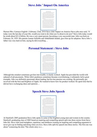 Steve Jobs ' Impact On America
Herrera Mrs. Carrasco English 1 February 22nd, 2016 Steve Jobs' Impact on America Steve jobs once said, "if
today were the last day of your life, would you want to do what you 're about to do now? Steve Jobs today would
be worth about $31.6 billion. He was a very smart person, becoming a very successful man. Jobs was born on
February 24, 1955. His parents Joanne Schieble and Abdulfattah Jandali, gave him up for adoption. Steve Jobs 's
father was very hard on him, saying he did everything ...
Personal Statement : Steve Jobs
Although this mindset sometimes got him into trouble, it clearly worked. Apple has provided the world with
unheard of advancements. While Jobs's pushiness sometimes became overwhelming, it ultimately led to great
triumphs. Jobs was definitely passionate about leading, but his true passion was creating. He personally got
involved with the best and brightest of Apple. He wanted to know how his product worked. He spent time that he
did not have exchanging ideas and opinions ...
Speech Steve Jobs Speech
At Stanford's 2005 graduation Steve Jobs spoke to some of the brightest young men and women in the country.
Stanford's graduating class of 2005 heard an inspiring and compelling speech split into three stories from Steve
Jobs life. Steve Jobs used metaphors, repetition, and antithesis creating an inspiring and compelling argument to
never give up on finding and doing what you love. Steve Jobs split his speech into three stories. The first one was
about "connecting the dots."The whole story is a ...
 
