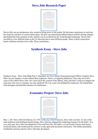 Steve Jobs Research Paper
Steven Jobs was an entrepreneur who wanted to bring power to the people. He had many experiences to motivate
his creativity and drive to create a better place. He grew up experiencing different places and life altering changes
that helped him find a purpose in life, and this was to revolutionize the world through technology. Steven Jobs
travelled to a few different states in the US allowing him to meet different people. Some of these connections
lasted a lifetime and had a lot to offer. These connections ...
Synthesis Essay - Steve Jobs
Synthesis Essay – Steve Jobs MSgt Paul A. Barentine Air Force Senior Noncommissioned Officer Academy Steve
Jobs Can you imagine a world without Buzz Lightyear, Nemo, or Lightning McQueen? They may never have
come to life without Steve Jobs. His vision led to the creation of the iPhone, iPod, and iPad. Could you imagine the
same man who was so visionary was also unethical? He was a man who belittled his employees. He treated them
with disrespect and had little tolerance for intellectual ...
Economics Project: Steve Jobs
May 1, 2017 Steve Jobs On February 24, 1955, in the city of San Francisco, Steve Jobs was born. As one of the
most ambitious and intelligent human beings, Steve Jobs has changed the technology business for the better. At a
very early age, Steve Jobs was adopted by Clara and Paul Jobs. His father, a Coast Guard Veteran, had always
loved electronics and would teach his son how to take apart and reconstruct electronics. This hobby potentiality
instilled the curiosity and love Steve Jobs later developed ...
 
