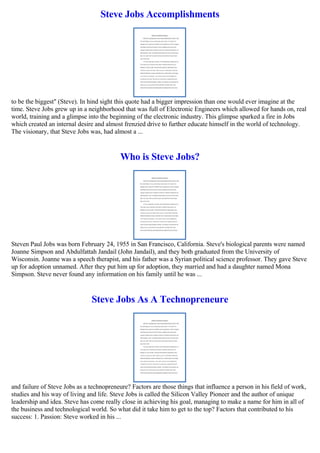 Steve Jobs Accomplishments
to be the biggest" (Steve). In hind sight this quote had a bigger impression than one would ever imagine at the
time. Steve Jobs grew up in a neighborhood that was full of Electronic Engineers which allowed for hands on, real
world, training and a glimpse into the beginning of the electronic industry. This glimpse sparked a fire in Jobs
which created an internal desire and almost frenzied drive to further educate himself in the world of technology.
The visionary, that Steve Jobs was, had almost a ...
Who is Steve Jobs?
Steven Paul Jobs was born February 24, 1955 in San Francisco, California. Steve's biological parents were named
Joanne Simpson and Abdulfattah Jandail (John Jandail), and they both graduated from the University of
Wisconsin. Joanne was a speech therapist, and his father was a Syrian political science professor. They gave Steve
up for adoption unnamed. After they put him up for adoption, they married and had a daughter named Mona
Simpson. Steve never found any information on his family until he was ...
Steve Jobs As A Technopreneure
and failure of Steve Jobs as a technopreneure? Factors are those things that influence a person in his field of work,
studies and his way of living and life. Steve Jobs is called the Silicon Valley Pioneer and the author of unique
leadership and idea. Steve has come really close in achieving his goal, managing to make a name for him in all of
the business and technological world. So what did it take him to get to the top? Factors that contributed to his
success: 1. Passion: Steve worked in his ...
 