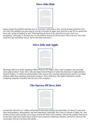 Steve Jobs Rule
famous people face problems that they have to overcome. Look at Steve Jobs, who faced many problems in his
life. One of his problems was that when he was the co-founder of Apple, they fired him at age 30. In a speech that
Steve jobs recited at Stanford, he said "What had been the focus of my entire life was gone, and it was
devastating," (Jobs page 3). He knew this was his problem, because he did not know what to do next. Steve Jobs
could have quit technology forever, but he came back and made a ...
Steve Jobs and Apple
Dominique McCraven Public Speaking 9:00am Professor Dr. Dupree Above other companies why do people
chose apple products? Topic: Steve Jobs and Apple General Purpose: Explain the distinction of Apple products.
Specific Purpose: To inform the general public of the reasons why consumers predominantly prefer to use Apple
products rather than competing corporations' products. Thesis Statement: The Apple Corporation exceeds
competing companies in product sales because of the company's ...
The Success Of Steve Jobs
one that has sold well over 1 billion self-produced units (and counting) (up until today), for about 21 years total,
takes much prudence, determination, and most importantly, leadership. Steve Jobs, co-founder of Apple, Inc., had
all three of those traits, and they were always used for the better in his company. Jobs got the company back up on
its feet after rough stock market shares and low sales caused by competing companies, and led it to success with
increasingly innovative products that rapidly ...
 
