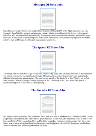 Mystique Of Steve Jobs
Steve Jobs was broadly known for being the Chief Executive Officer (CEO) of the Apple Company, and was
frequently thought to be a virtuoso and a genuine pioneer. It is the general thought that he was a phenomenal
individual who was monstrously appreciated by devotees of Apple items and numerous other individuals, whose
lives were by one means or another impacted by his items. In addition, Steve Jobs had mystique that affected his
initiative style and brought about his conspicuous achievement. In ...
The Speech Of Steve Jobs
" by Jimmy Valvano and "You've got to find what you love," by Steve Jobs. Each and every one of these speeches
was written by men who were challenged to make difficult decisions in their lives which would inadvertently
affect their future in one way or another. The most current speech of the four is Steve Jobs' "You've got to find
what you love." His speech targets college graduates of the 21st century. After I read Steve Jobs' speech, I
understood the power of his words. At the beginning ...
The Founder Of Steve Jobs
Inc. had very small beginnings. The co-founder, Steve Jobs, was born in San Francisco, California in 1955. He was
adopted by Clara and Paul Jobs, where he was given the names Steven Paul Jobs. The family loved in what is now
known as Silicon Valley. As a child, Steve and his father worked on electronics in their garage. Here Steve was
taught how to take a part and put back together gadgets and that became a hobby if his throughout his childhood.
Jobs was an innovative and intelligent thinker. He tested ...
 