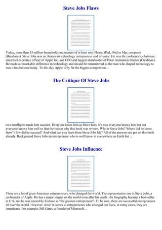 Steve Jobs Flaws
Today, more than 55 million households are owners of at least one iPhone, iPad, iPod or Mac computer
(Brashares). Steve Jobs was an American technology entrepreneur and inventor. He was the co-founder, chairman,
and chief executive officer of Apple Inc. and CEO and largest shareholder of Pixar Animation Studios (Freidman).
He made a remarkable difference in technology and should be remembered as the man who shaped technology to
was it has become today. To this day Apple is by far the biggest competition ...
The Critique Of Steve Jobs
own intelligent made him succeed. Everyone know him as Steve Jobs. It's true everyone knows him but not
everyone knows him well so that the reason why this book was written. Who is Steve Jobs? Where did he come
from? How did he succeed? And what can you learn from Steve Jobs life? All of the answers are put on this book
already. Background Steve Jobs an entrepreneur who is well know in everywhere on Earth but ...
Steve Jobs Influence
There are a lot of great American entrepreneurs, who changed the world. The representative one is Steve Jobs, a
co-founder of Apple. He has a major impact on the world even after his death. His biography became a best-seller
in U.S, and he was named by Fortune as "the greatest entrepreneur". To be sure, there are successful entrepreneurs
all over the world. However, when it comes to entrepreneurs who changed our lives, in many cases, they are
Americans. For example, Bill Gates, a founder of Microsoft ...
 