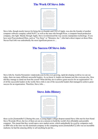 The Work Of Steve Jobs
Steve Jobs, though mostly known for being the co-founder and CEO of Apple, was also the founder of another
computer software company called NeXT, as well as the man who brought Pixar, a computer based production
company, into light. Mainly through Apple, Steve revolutionized the way society manipulates technology. If you
have seen Pixar produced films, such as "Toy Story" or "Monsters, Inc.", Jobs had a direct impact on those films.
Steven Paul Jobs was undoubtedly the most significant person in ...
The Success Of Steve Jobs
Steve Jobs by Amelia-Norzamini | studymode.com In this ever growing, rapid developing world as we can see
today, there are many different successful leaders. As we know it, leaders are humans just like everyone else. How
did they manage to stand out from the crowd? What did they do to achieve great success for an organization? As
of all the successful leaders in the world, Steve Jobs is one of the successful leaders that managed to achieve great
success for an organization. Therefore, Steve Jobs ...
Steve Jobs History
these cycles.[footnoteRef:1] During this year, a young hippie college dropout named Steve Jobs met his best friend
Steve Wozniak (Woz), the two of them set out on a mission to build the world's first affordable and portable
computer. This meant that they would open a new market sector, which undoubtedly be eyed by companies such
as IBM who at the time was the dominant company in the computing sector.[footnoteRef:2] Jobs was an incredible
marketer, he had the amazing ability to sell anything he put his ...
 